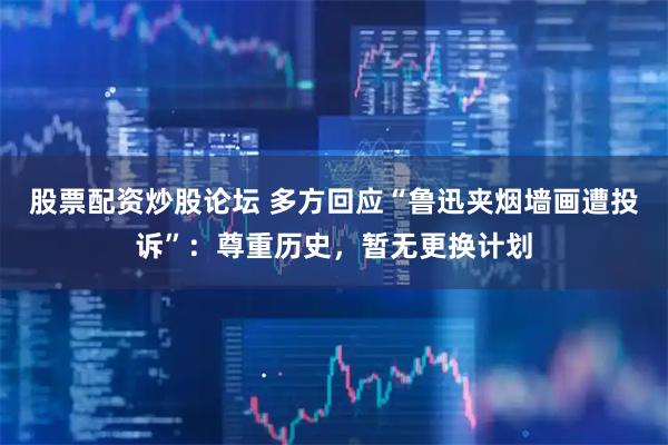 股票配资炒股论坛 多方回应“鲁迅夹烟墙画遭投诉”：尊重历史，暂无更换计划