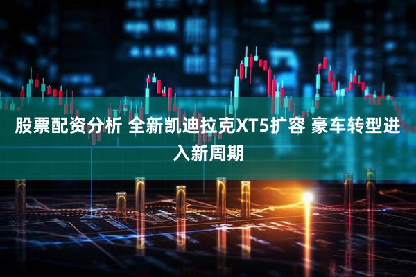 股票配资分析 全新凯迪拉克XT5扩容 豪车转型进入新周期