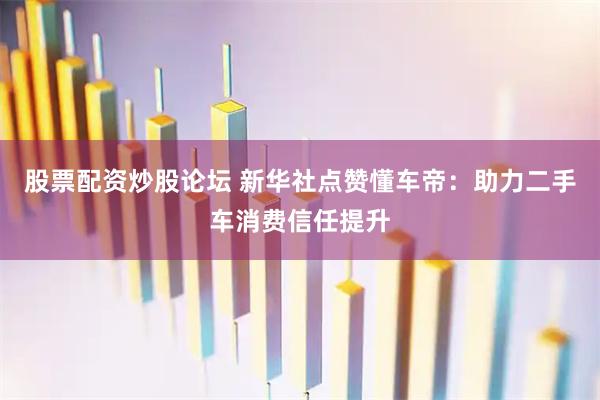 股票配资炒股论坛 新华社点赞懂车帝：助力二手车消费信任提升