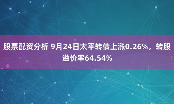 股票配资分析 9月24日太平转债上涨0.26%，转股溢价率64.54%