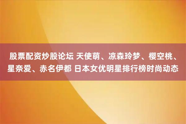 股票配资炒股论坛 天使萌、凉森玲梦、樱空桃、星奈爱、赤名伊都 日本女优明星排行榜时尚动态