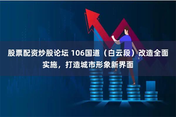 股票配资炒股论坛 106国道（白云段）改造全面实施，打造城市形象新界面