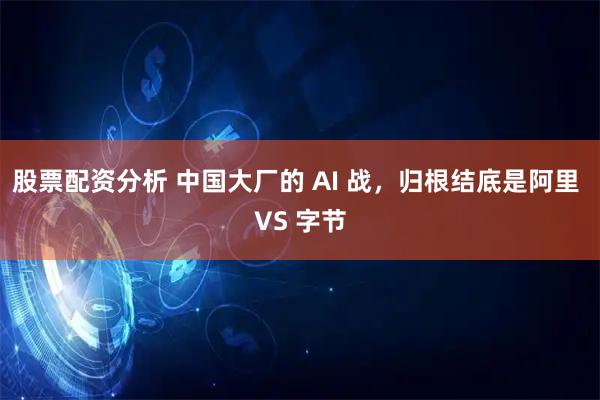 股票配资分析 中国大厂的 AI 战，归根结底是阿里 VS 字节