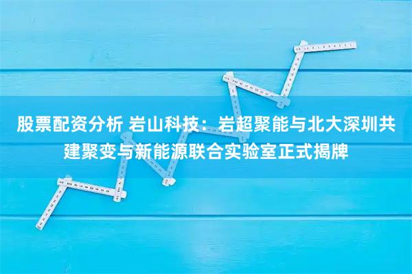 股票配资分析 岩山科技：岩超聚能与北大深圳共建聚变与新能源联合实验室正式揭牌