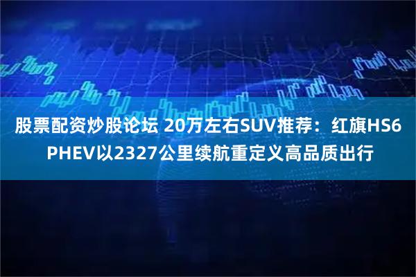 股票配资炒股论坛 20万左右SUV推荐：红旗HS6 PHEV以2327公里续航重定义高品质出行