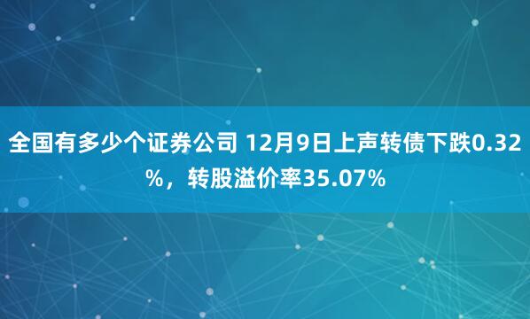全国有多少个证券公司 12月9日上声转债下跌0.32%，转股溢价率35.07%
