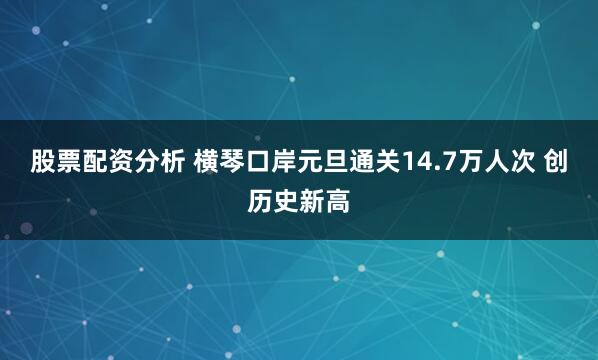 股票配资分析 横琴口岸元旦通关14.7万人次 创历史新高