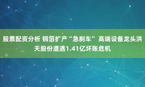 股票配资分析 铜箔扩产“急刹车” 高端设备龙头洪天股份遭遇1.41亿坏账危机