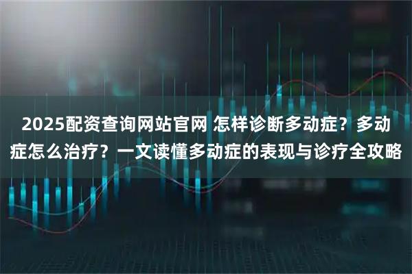 2025配资查询网站官网 怎样诊断多动症？多动症怎么治疗？一文读懂多动症的表现与诊疗全攻略