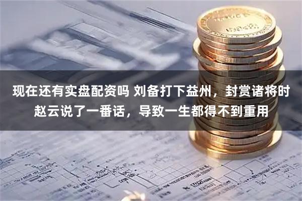 现在还有实盘配资吗 刘备打下益州，封赏诸将时赵云说了一番话，导致一生都得不到重用
