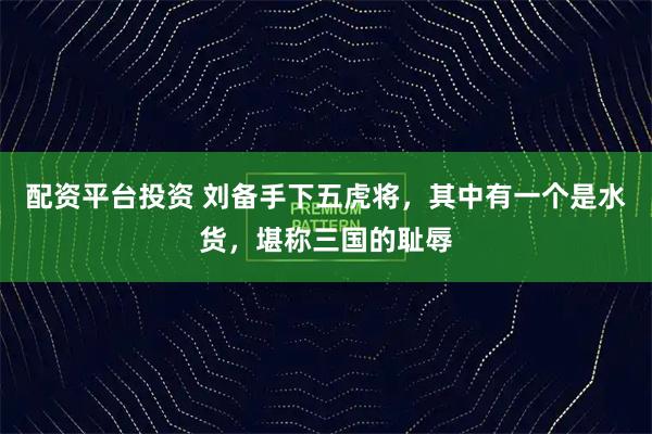 配资平台投资 刘备手下五虎将，其中有一个是水货，堪称三国的耻辱