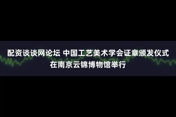 配资谈谈网论坛 中国工艺美术学会证章颁发仪式在南京云锦博物馆举行