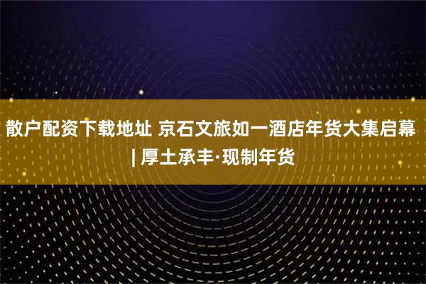 散户配资下载地址 京石文旅如一酒店年货大集启幕 | 厚土承丰·现制年货