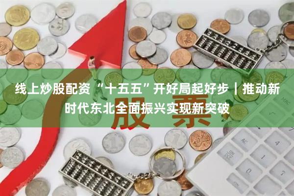 线上炒股配资 “十五五”开好局起好步｜推动新时代东北全面振兴实现新突破