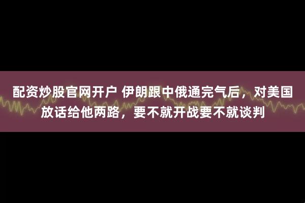 配资炒股官网开户 伊朗跟中俄通完气后，对美国放话给他两路，要不就开战要不就谈判