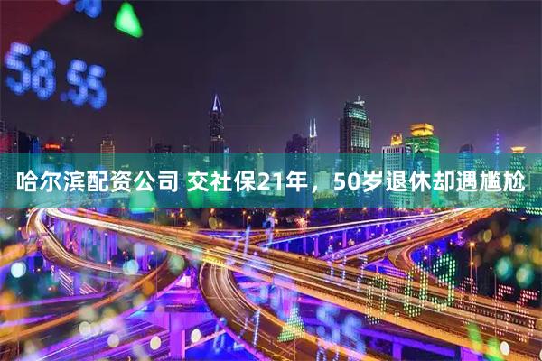 哈尔滨配资公司 交社保21年，50岁退休却遇尴尬
