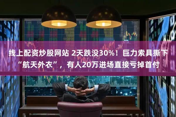 线上配资炒股网站 2天跌没30%！巨力索具撕下“航天外衣”，有人20万进场直接亏掉首付