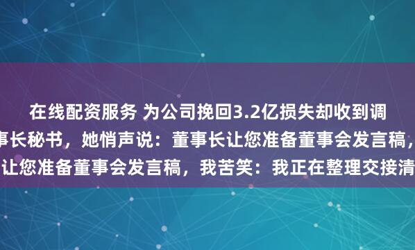 在线配资服务 为公司挽回3.2亿损失却收到调岗通知，茶水间撞见董事长秘书，她悄声说：董事长让您准备董事会发言稿，我苦笑：我正在整理交接清单