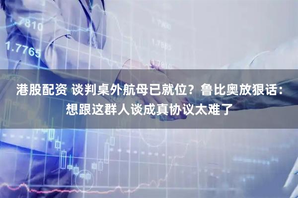 港股配资 谈判桌外航母已就位？鲁比奥放狠话：想跟这群人谈成真协议太难了