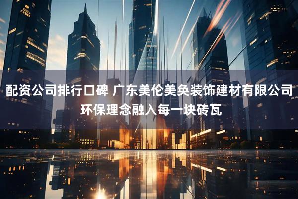 配资公司排行口碑 广东美伦美奂装饰建材有限公司 环保理念融入每一块砖瓦