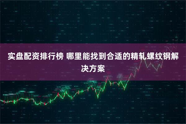 实盘配资排行榜 哪里能找到合适的精轧螺纹钢解决方案