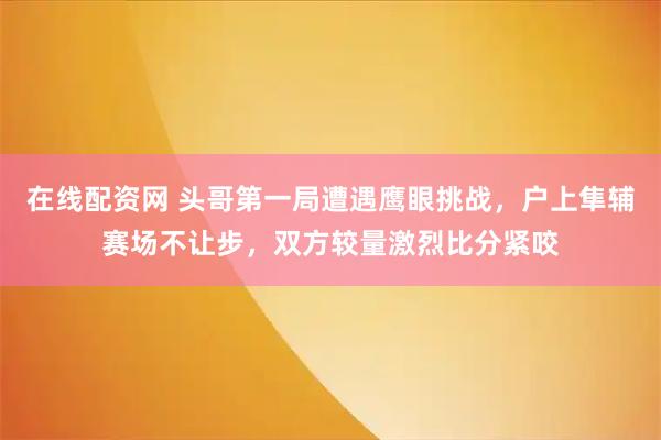在线配资网 头哥第一局遭遇鹰眼挑战，户上隼辅赛场不让步，双方较量激烈比分紧咬