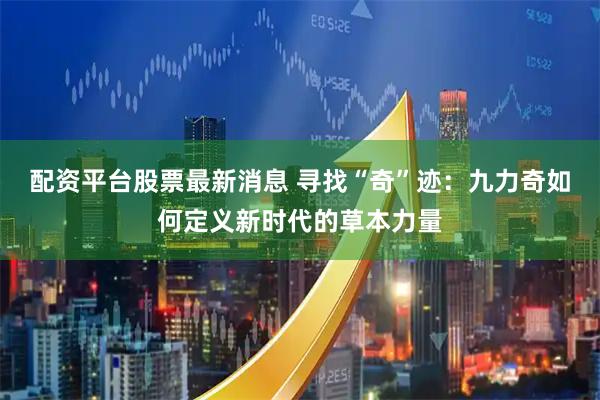 配资平台股票最新消息 寻找“奇”迹：九力奇如何定义新时代的草本力量