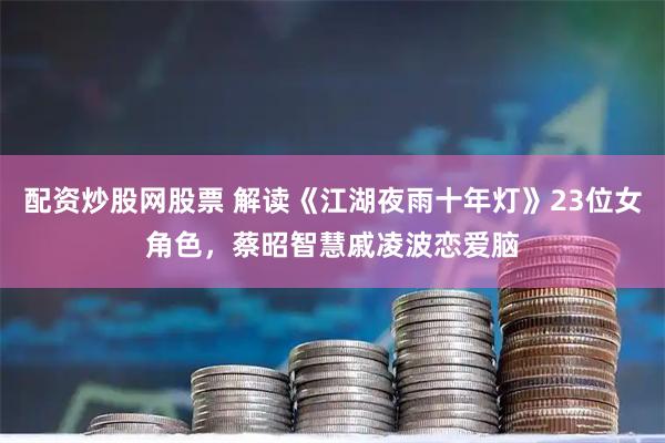 配资炒股网股票 解读《江湖夜雨十年灯》23位女角色，蔡昭智慧戚凌波恋爱脑