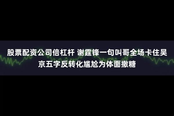 股票配资公司倍杠杆 谢霆锋一句叫哥全场卡住吴京五字反转化尴尬为体面撒糖
