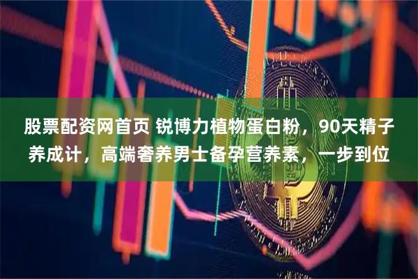 股票配资网首页 锐博力植物蛋白粉，90天精子养成计，高端奢养男士备孕营养素，一步到位