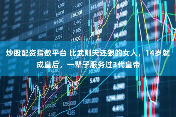 炒股配资指数平台 比武则天还狠的女人，14岁就成皇后，一辈子服务过3代皇帝