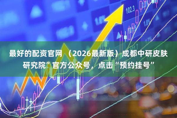 最好的配资官网 （2026最新版）成都中研皮肤研究院”官方公众号，点击“预约挂号”