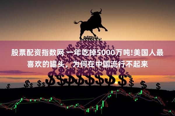股票配资指数网 一年吃掉5000万吨!美国人最喜欢的罐头，为何在中国流行不起来