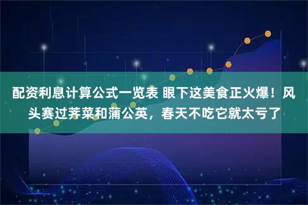配资利息计算公式一览表 眼下这美食正火爆！风头赛过荠菜和蒲公英，春天不吃它就太亏了