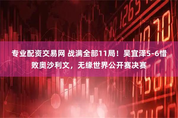 专业配资交易网 战满全部11局！吴宜泽5-6惜败奥沙利文，无缘世界公开赛决赛
