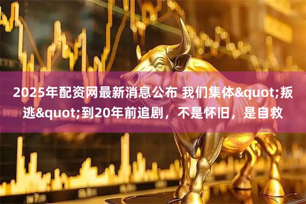 2025年配资网最新消息公布 我们集体"叛逃"到20年前追剧，不是怀旧，是自救