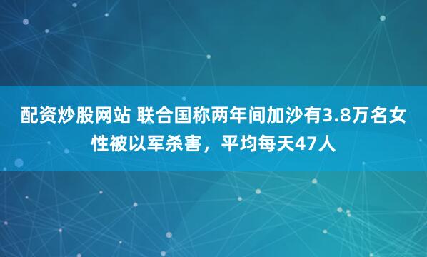 配资炒股网站 联合国称两年间加沙有3.8万名女性被以军杀害，平均每天47人