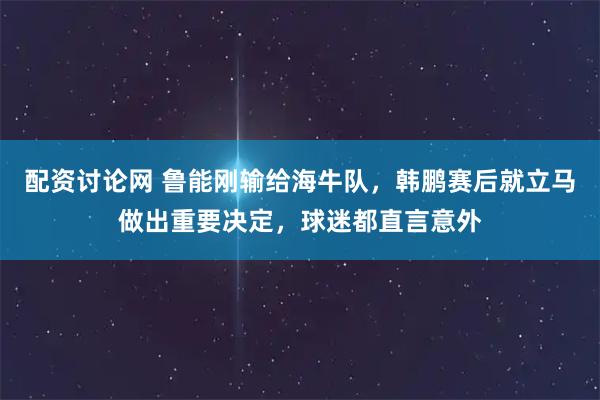配资讨论网 鲁能刚输给海牛队，韩鹏赛后就立马做出重要决定，球迷都直言意外