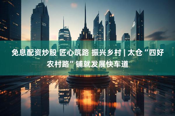 免息配资炒股 匠心筑路 振兴乡村 | 太仓“四好农村路”铺就发展快车道