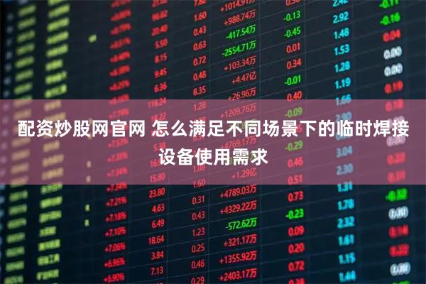配资炒股网官网 怎么满足不同场景下的临时焊接设备使用需求