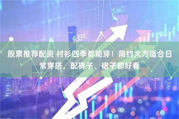 股票推荐配资 衬衫四季都能穿！简约大方适合日常穿搭，配裤子、裙子都好看