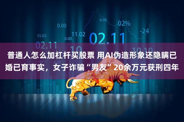 普通人怎么加杠杆买股票 用AI伪造形象还隐瞒已婚已育事实，女子诈骗“男友”20余万元获刑四年