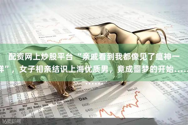 配资网上炒股平台 “亲戚看到我都像见了瘟神一样”，女子相亲结识上海优质男，竟成噩梦的开始……